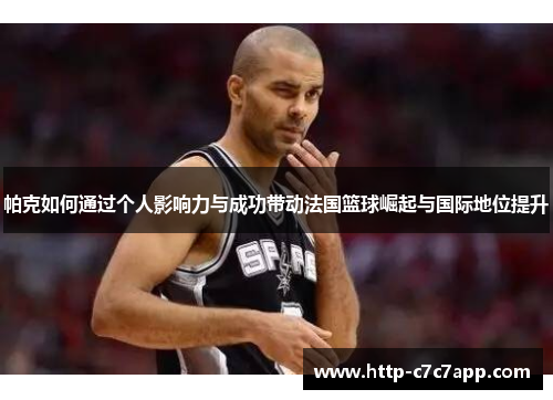 帕克如何通过个人影响力与成功带动法国篮球崛起与国际地位提升 帕克如何通过个人影响力与成功带动法国篮球崛起与国际地位提升