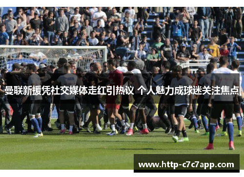 曼联新援凭社交媒体走红引热议 个人魅力成球迷关注焦点 曼联新援凭社交媒体走红引热议 个人魅力成球迷关注焦点