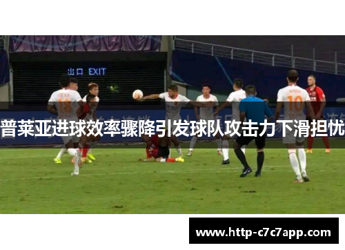 普莱亚进球效率骤降引发球队攻击力下滑担忧 普莱亚进球效率骤降引发球队攻击力下滑担忧